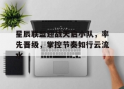 乐动体育-星辰联盟迎战天启小队，率先晋级，掌控节奏如行云流水