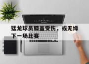 乐动体育投注-关于猛龙球员膝盖受伤，或无缘下一场比赛的信息