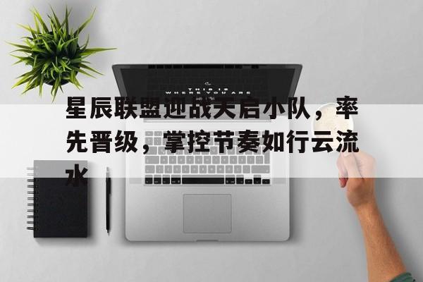 星辰联盟迎战天启小队，率先晋级，掌控节奏如行云流水
