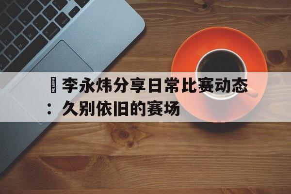包含偰李永炜分享日常比赛动态：久别依旧的赛场的词条